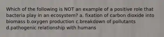 Which of the following is NOT an example of a positive role that bacteria play in an ecosystem? a. fixation of carbon dioxide into biomass b.oxygen production c.breakdown of pollutants d.pathogenic relationship with humans