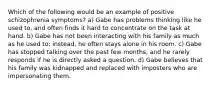 Which of the following would be an example of positive schizophrenia symptoms? a) Gabe has problems thinking like he used to, and often finds it hard to concentrate on the task at hand. b) Gabe has not been interacting with his family as much as he used to; instead, he often stays alone in his room. c) Gabe has stopped talking over the past few months, and he rarely responds if he is directly asked a question. d) Gabe believes that his family was kidnapped and replaced with imposters who are impersonating them.