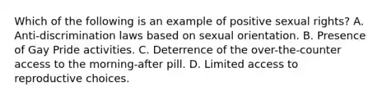 Which of the following is an example of positive sexual rights? A. Anti-discrimination laws based on sexual orientation. B. Presence of Gay Pride activities. C. Deterrence of the over-the-counter access to the morning-after pill. D. Limited access to reproductive choices.