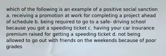 which of the following is an example of a positive social sanction a. receiving a promotion at work for completing a project ahead of schedule b. being required to go to a safe- driving school because you got a speeding ticket c. having your car insurance premium raised for getting a speeding ticket d. not being allowed to go out with friends on the weekends because of poor grades