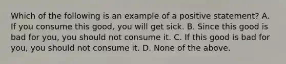 Which of the following is an example of a positive​ statement? A. If you consume this​ good, you will get sick. B. Since this good is bad for​ you, you should not consume it. C. If this good is bad for​ you, you should not consume it. D. None of the above.