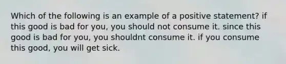 Which of the following is an example of a positive statement? if this good is bad for you, you should not consume it. since this good is bad for you, you shouldnt consume it. if you consume this good, you will get sick.