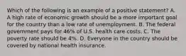 Which of the following is an example of a positive statement? A. A high rate of economic growth should be a more important goal for the country than a low rate of unemployment. B. The federal government pays for 46% of U.S. health care costs. C. The poverty rate should be 4%. D. Everyone in the country should be covered by national health insurance.