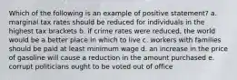 Which of the following is an example of positive statement? a. marginal tax rates should be reduced for individuals in the highest tax brackets b. if crime rates were reduced, the world would be a better place in which to live c. workers with families should be paid at least minimum wage d. an increase in the price of gasoline will cause a reduction in the amount purchased e. corrupt politicians ought to be voted out of office