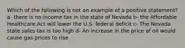 Which of the following is not an example of a positive statement? a- there is no income tax in the state of Nevada b- the Affordable Healthcare Act will lower the U.S. federal deficit c- The Nevada state sales tax is too high d- An increase in the price of oil would cause gas prices to rise