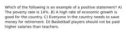 Which of the following is an example of a positive statement? A) The poverty rate is 14%. B) A high rate of economic growth is good for the country. C) Everyone in the country needs to save money for retirement. D) Basketball players should not be paid higher salaries than teachers.