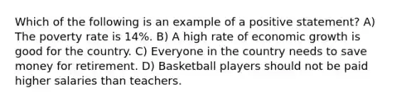 Which of the following is an example of a positive statement? A) The poverty rate is 14%. B) A high rate of economic growth is good for the country. C) Everyone in the country needs to save money for retirement. D) Basketball players should not be paid higher salaries than teachers.