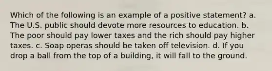 Which of the following is an example of a positive statement? a. The U.S. public should devote more resources to education. b. The poor should pay lower taxes and the rich should pay higher taxes. c. Soap operas should be taken off television. d. If you drop a ball from the top of a building, it will fall to the ground.