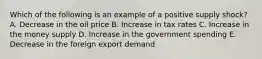 Which of the following is an example of a positive supply shock? A. Decrease in the oil price B. Increase in tax rates C. Increase in the money supply D. Increase in the government spending E. Decrease in the foreign export demand