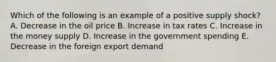 Which of the following is an example of a positive supply shock? A. Decrease in the oil price B. Increase in tax rates C. Increase in the money supply D. Increase in the government spending E. Decrease in the foreign export demand