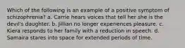 Which of the following is an example of a positive symptom of schizophrenia? a. Carrie hears voices that tell her she is the devil's daughter. b. Jillian no longer experiences pleasure. c. Kiera responds to her family with a reduction in speech. d. Samaira stares into space for extended periods of time.