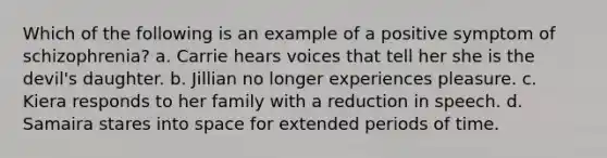 Which of the following is an example of a positive symptom of schizophrenia? a. Carrie hears voices that tell her she is the devil's daughter. b. Jillian no longer experiences pleasure. c. Kiera responds to her family with a reduction in speech. d. Samaira stares into space for extended periods of time.