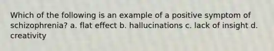 Which of the following is an example of a positive symptom of schizophrenia? a. flat effect b. hallucinations c. lack of insight d. creativity