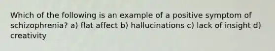 Which of the following is an example of a positive symptom of schizophrenia? a) flat affect b) hallucinations c) lack of insight d) creativity