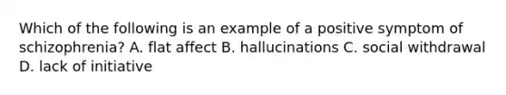 Which of the following is an example of a positive symptom of schizophrenia? A. flat affect B. hallucinations C. social withdrawal D. lack of initiative