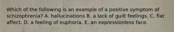 Which of the following is an example of a positive symptom of schizophrenia? A. hallucinations B. a lack of guilt feelings. C. flat affect. D. a feeling of euphoria. E. an expressionless face.