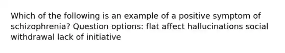 Which of the following is an example of a positive symptom of schizophrenia? Question options: flat affect hallucinations social withdrawal lack of initiative