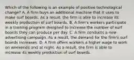 Which of the following is an example of positive technological​ change? A. A firm buys an additional machine that it uses to make surf boards. As a​ result, the firm is able to increase its weekly production of surf boards. B. A​ firm's workers participate in a training program designed to increase the number of surf boards they can produce per day. C. A firm conducts a new advertising campaign. As a​ result, the demand for the​ firm's surf boards increases. D. A firm offers workers a higher wage to work on weekends and at night. As a​ result, the firm is able to increase its weekly production of surf boards.