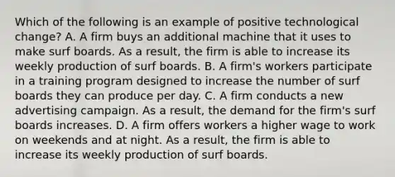 Which of the following is an example of positive technological​ change? A. A firm buys an additional machine that it uses to make surf boards. As a​ result, the firm is able to increase its weekly production of surf boards. B. A​ firm's workers participate in a training program designed to increase the number of surf boards they can produce per day. C. A firm conducts a new advertising campaign. As a​ result, the demand for the​ firm's surf boards increases. D. A firm offers workers a higher wage to work on weekends and at night. As a​ result, the firm is able to increase its weekly production of surf boards.