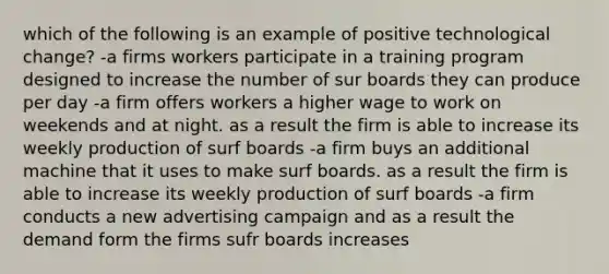 which of the following is an example of positive technological change? -a firms workers participate in a training program designed to increase the number of sur boards they can produce per day -a firm offers workers a higher wage to work on weekends and at night. as a result the firm is able to increase its weekly production of surf boards -a firm buys an additional machine that it uses to make surf boards. as a result the firm is able to increase its weekly production of surf boards -a firm conducts a new advertising campaign and as a result the demand form the firms sufr boards increases