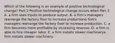 Which of the following is an example of positive technological​ change? Part 2 Positive technological change occurs when Part 3 A. a firm uses inputs to produce output. B. a firm's managers rearrange the factory floor to increase productiona firm's managers rearrange the factory floor to increase production. C. a firm becomes more profitable by increasing revenue. D. a firm is able to hire cheaper labor. E. a firm installs slower machinerya firm installs slower machinery.