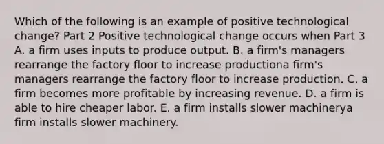 Which of the following is an example of positive technological​ change? Part 2 Positive technological change occurs when Part 3 A. a firm uses inputs to produce output. B. a firm's managers rearrange the factory floor to increase productiona firm's managers rearrange the factory floor to increase production. C. a firm becomes more profitable by increasing revenue. D. a firm is able to hire cheaper labor. E. a firm installs slower machinerya firm installs slower machinery.