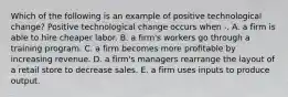 Which of the following is an example of positive technological change? Positive technological change occurs when -. A. a firm is able to hire cheaper labor. B. a firm's workers go through a training program. C. a firm becomes more profitable by increasing revenue. D. a firm's managers rearrange the layout of a retail store to decrease sales. E. a firm uses inputs to produce output.