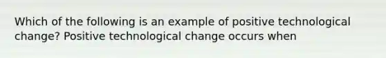 Which of the following is an example of positive technological​ change? Positive technological change occurs when