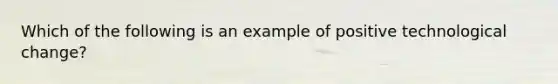 Which of the following is an example of positive technological change?