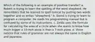 Which of the following is an example of positive transfer? a. Robert is trying to learn the spelling of the word shepherd. He remembers that he learned to spell tomcat by putting two words together and so writes "sheepherd." b. David is trying to learn to program a computer. He reads his programming manual but is confused by some of its instructions. c. Zelda uses the formula for calculating the area of a circle when she wants to know how much bigger a 10-inch pizza is than a 7-inch pizza. d. Vince notices that rules of grammar are not always the same in English and Japanese.