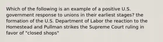 Which of the following is an example of a positive U.S. government response to unions in their earliest stages? the formation of the U.S. Department of Labor the reaction to the Homestead and Pullman strikes the Supreme Court ruling in favor of "closed shops"