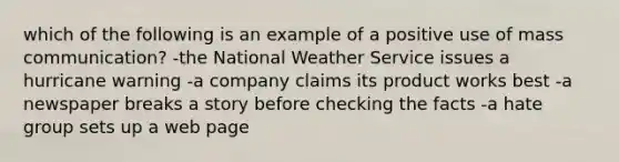 which of the following is an example of a positive use of mass communication? -the National Weather Service issues a hurricane warning -a company claims its product works best -a newspaper breaks a story before checking the facts -a hate group sets up a web page