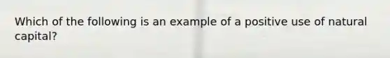 Which of the following is an example of a positive use of natural capital?