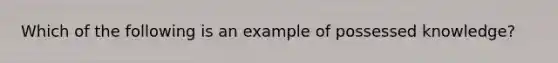 Which of the following is an example of possessed knowledge?