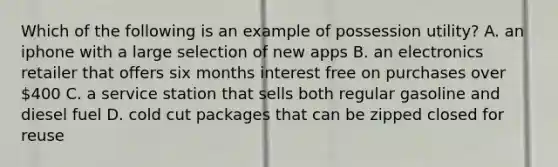 Which of the following is an example of possession utility? A. an iphone with a large selection of new apps B. an electronics retailer that offers six months interest free on purchases over 400 C. a service station that sells both regular gasoline and diesel fuel D. cold cut packages that can be zipped closed for reuse