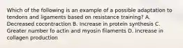 Which of the following is an example of a possible adaptation to tendons and ligaments based on resistance training? A. Decreased cocontraction B. Increase in protein synthesis C. Greater number fo actin and myosin filaments D. Increase in collagen production