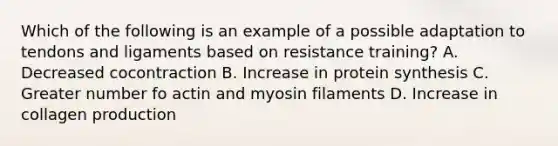 Which of the following is an example of a possible adaptation to tendons and ligaments based on resistance training? A. Decreased cocontraction B. Increase in protein synthesis C. Greater number fo actin and myosin filaments D. Increase in collagen production