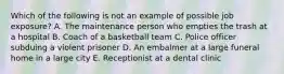 Which of the following is not an example of possible job exposure? A. The maintenance person who empties the trash at a hospital B. Coach of a basketball team C. Police officer subduing a violent prisoner D. An embalmer at a large funeral home in a large city E. Receptionist at a dental clinic