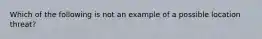 Which of the following is not an example of a possible location threat?