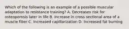 Which of the following is an example of a possible muscular adaptation to resistance training? A. Decreases risk for osteoporosis later in life B. Increase in cross sectional area of a muscle fiber C. Increased capillarization D. Increased fat burning