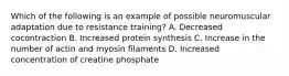 Which of the following is an example of possible neuromuscular adaptation due to resistance training? A. Decreased cocontraction B. Increased protein synthesis C. Increase in the number of actin and myosin filaments D. Increased concentration of creatine phosphate