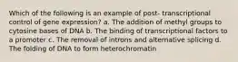 Which of the following is an example of post- transcriptional control of gene expression? a. The addition of methyl groups to cytosine bases of DNA b. The binding of transcriptional factors to a promoter c. The removal of introns and alternative splicing d. The folding of DNA to form heterochromatin