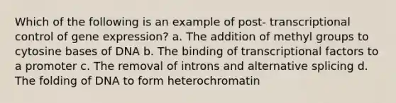 Which of the following is an example of post- transcriptional control of gene expression? a. The addition of methyl groups to cytosine bases of DNA b. The binding of transcriptional factors to a promoter c. The removal of introns and alternative splicing d. The folding of DNA to form heterochromatin