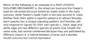 Which of the following is an example of a POST ZYGOTIC ISOLATING MECHANISM? a. the American toad and the Fowler's toad do not breed because American toads mate in the early summer, while Fowler's toads mate in the late summer b. male fireflies flash their lights in specific patterns to attract females. each species has a unique signaling pattern, and females will only respond to signals for their own species c. black sage and white sage are two different species of plants that inhabit the same area, but cannot interbreed because they are pollinated by different insects d. a hybrid between a horse and a donkey (mule) survives but cannot reproduce