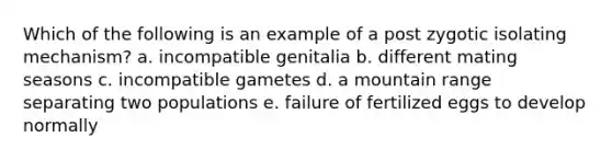 Which of the following is an example of a post zygotic isolating mechanism? a. incompatible genitalia b. different mating seasons c. incompatible gametes d. a mountain range separating two populations e. failure of fertilized eggs to develop normally