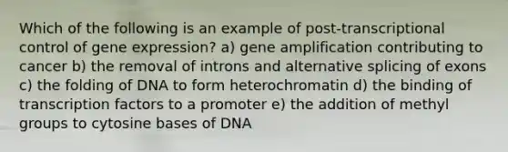 Which of the following is an example of post-transcriptional control of <a href='https://www.questionai.com/knowledge/kFtiqWOIJT-gene-expression' class='anchor-knowledge'>gene expression</a>? a) gene amplification contributing to cancer b) the removal of introns and alternative splicing of exons c) the folding of DNA to form heterochromatin d) the binding of transcription factors to a promoter e) the addition of methyl groups to cytosine bases of DNA