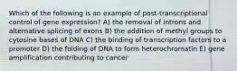 Which of the following is an example of post-transcriptional control of gene expression? A) the removal of introns and alternative splicing of exons B) the addition of methyl groups to cytosine bases of DNA C) the binding of transcription factors to a promoter D) the folding of DNA to form heterochromatin E) gene amplification contributing to cancer