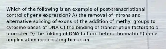 Which of the following is an example of post-transcriptional control of gene expression? A) the removal of introns and alternative splicing of exons B) the addition of methyl groups to cytosine bases of DNA C) the binding of transcription factors to a promoter D) the folding of DNA to form heterochromatin E) gene amplification contributing to cancer