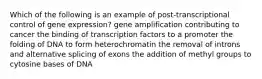 Which of the following is an example of post-transcriptional control of gene expression? gene amplification contributing to cancer the binding of transcription factors to a promoter the folding of DNA to form heterochromatin the removal of introns and alternative splicing of exons the addition of methyl groups to cytosine bases of DNA