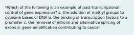 *Which of the following is an example of post-transcriptional control of gene expression? a. the addition of methyl groups to cytosine bases of DNA b. the binding of transcription factors to a promoter c. the removal of introns and alternative splicing of exons d. gene amplification contributing to cancer